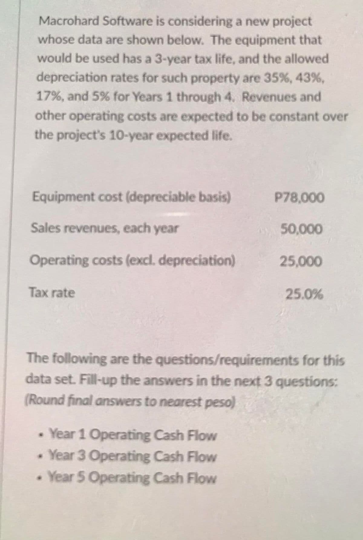 Macrohard Software is considering a new project
whose data are shown below. The equipment that
would be used has a 3-year tax life, and the allowed
depreciation rates for such property are 35 %, 43%,
17%, and 5% for Years 1 through 4. Revenues and
other operating costs are expected to be constant over
the project's 10-year expected life.
Equipment cost (depreciable basis)
P78,000
Sales revenues, each year
50,000
Operating costs (excl. depreciation)
25,000
Tax rate
25.0%
The following are the questions/requirements for this
data set. Fill-up the answers in the next 3 questions:
(Round final answers to nearest peso)
Year 1 Operating Cash Flow
• Year 3 Operating Cash Flow
Year 5 Operating Cash Flow
