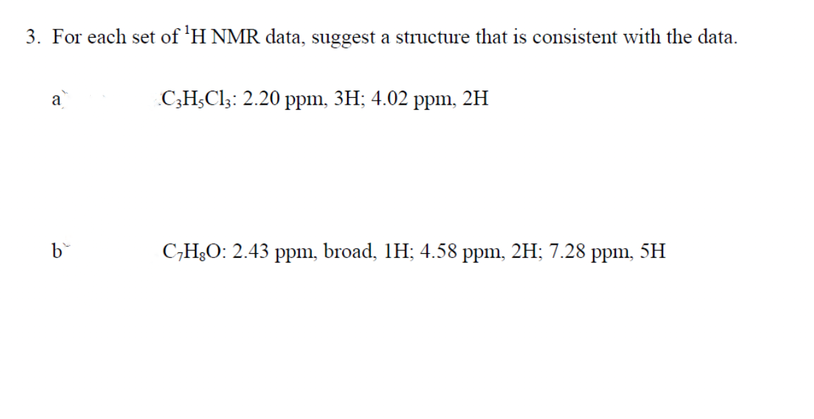 3. For each set of ¹H NMR data, suggest a structure that is consistent with the data.
a
b
C3H5C13: 2.20 ppm, 3H; 4.02 ppm, 2H
C₂H8O: 2.43 ppm, broad, 1H; 4.58 ppm, 2H; 7.28 ppm, 5H