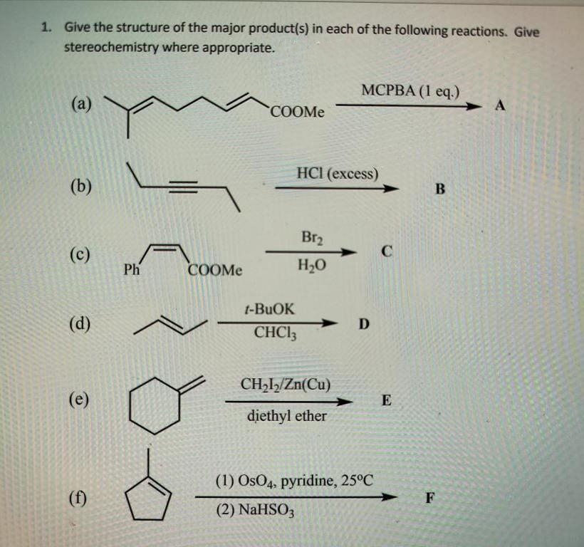 1. Give the structure of the major product(s) in each of the following reactions. Give
stereochemistry where appropriate.
(a)
(b)
(c)
(d)
(e)
Ph
COOMe
COOMe
HCI (excess)
1-BuOK
CHC13
Br₂
H₂O
MCPBA (1 eq.)
CH₂1₂/Zn(Cu)
diethyl ether
D
(1) OsO4, pyridine, 25°C
(2) NaHSO3
C
E
B
F
→ А