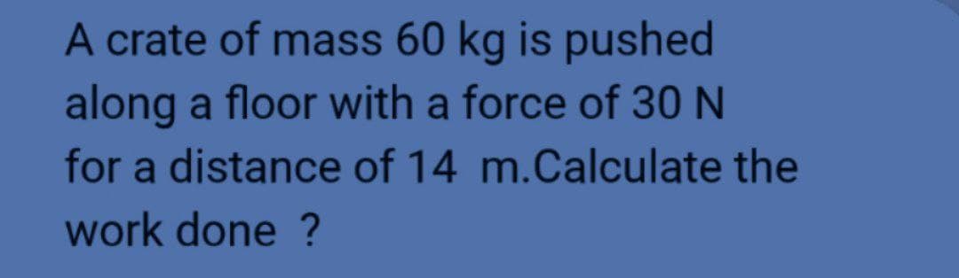 A crate of mass 60 kg is pushed
along a floor with a force of 30 N
for a distance of 14 m.Calculate the
work done ?
