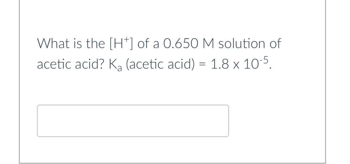 What is the [H+] of a 0.650 M solution of
acetic acid? K₂ (acetic acid) = 1.8 x 10-5.