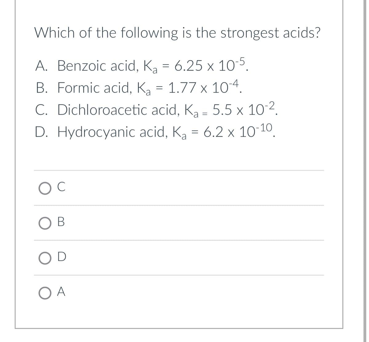 Which of the following is the strongest acids?
A. Benzoic acid, K₂ = 6.25 x 10-5.
B. Formic acid, K₂ = 1.77 x 10-4.
Ka
C. Dichloroacetic acid, K₂ = 5.5 x 10-².
D. Hydrocyanic acid, K₂ = 6.2 x 10-10.
Ka
O C
OB
OD
O A