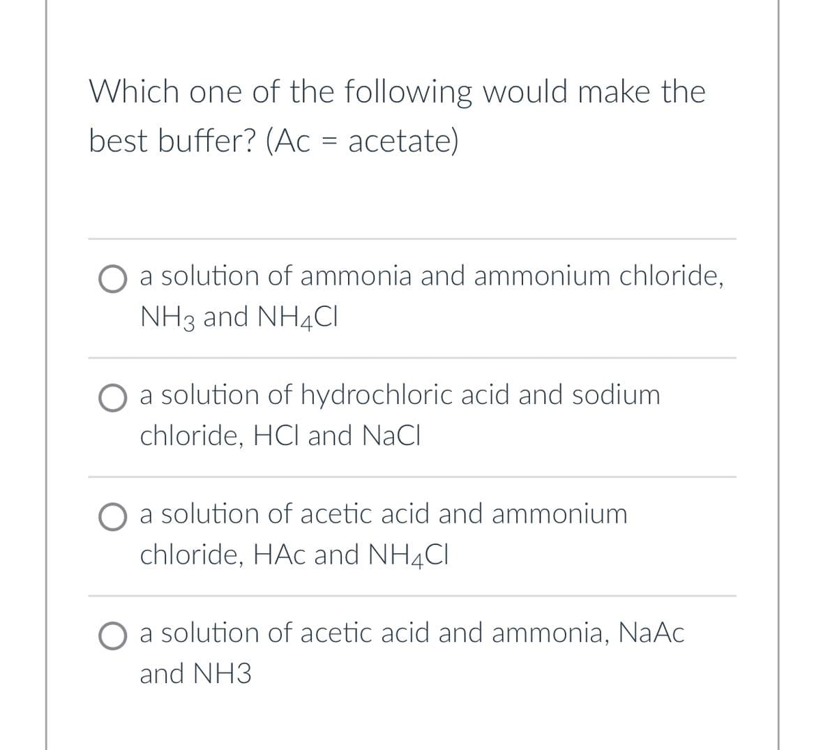Which one of the following would make the
best buffer? (Ac = acetate)
a solution of ammonia and ammonium chloride,
NH3 and NH4Cl
O a solution of hydrochloric acid and sodium
chloride, HCI and NaCl
a solution of acetic acid and ammonium
chloride, HAC and NH4Cl
solution of acetic acid and ammonia, NaAc
and NH3