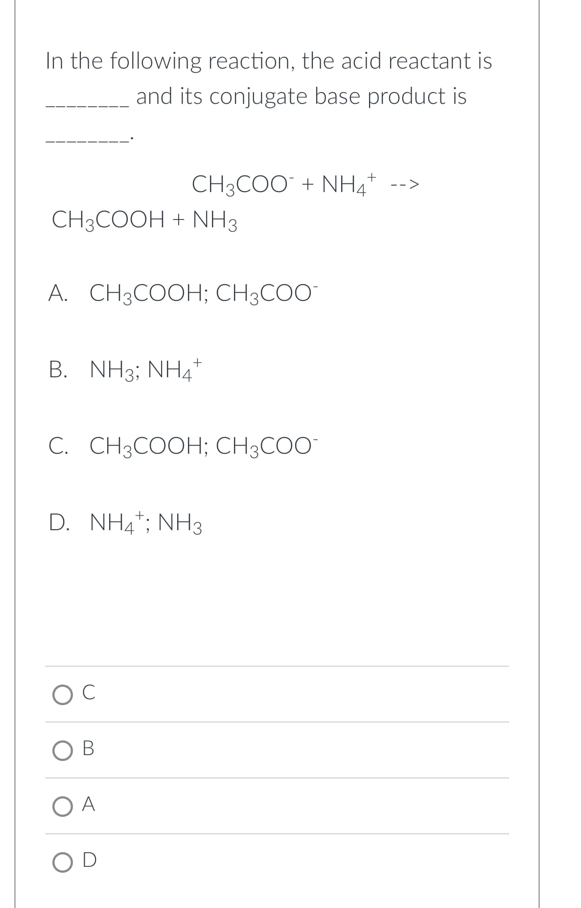 In the following reaction, the acid reactant is
and its conjugate base product is
+
CH3COO + NHÀ
CH3COOH + NH3
A. CH3COOH; CH3COO™
B. NH3; NH4+
C. CH3COOH; CH3COO™
D. NH4¹; NH3
B
O A
OD