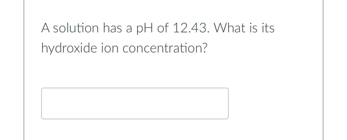 A solution has a pH of 12.43. What is its
hydroxide
ion concentration?