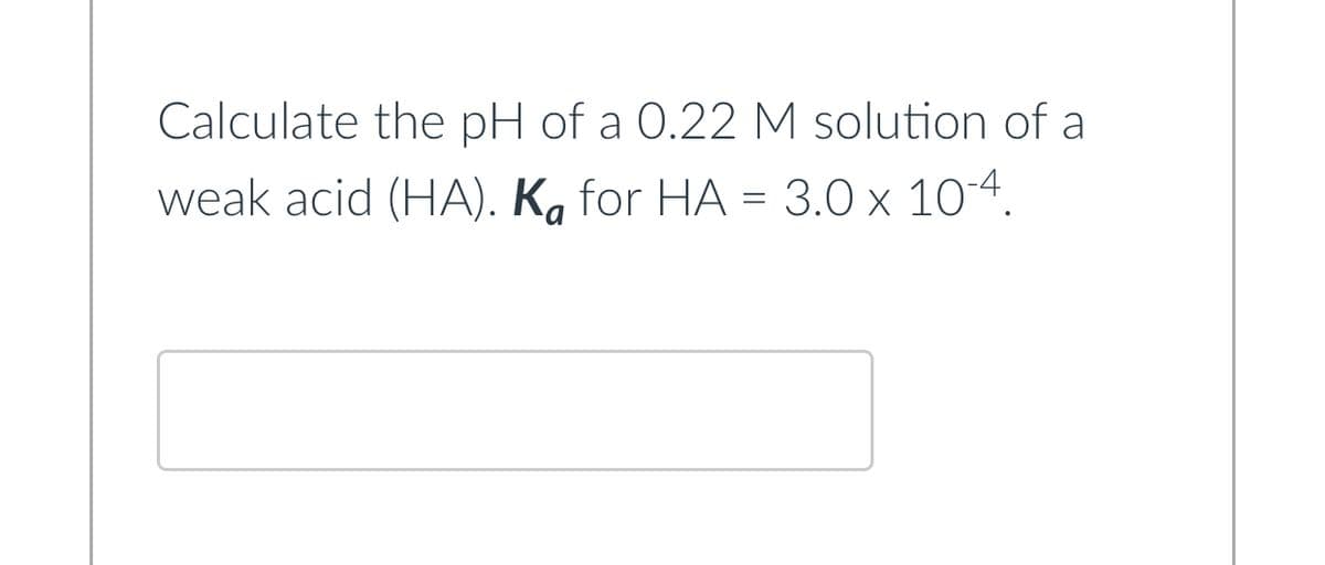 Calculate the pH of a 0.22 M solution of a
weak acid (HA). Ka for HA = 3.0 x 10-4.