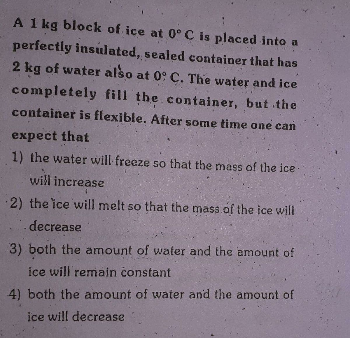 A 1 kg block of ice at 0° C is placed into a
perfectly insulated, sealed container that has
2 kg of water also at 09 C. The water and ice
completely fill the.container, but the
container is flexible. After some time one can
expect that
1) the water will freeze so that the mass of the ice
will increase
2) the ice wwill melt so that the mass of the ice will
decrease
3) both the amount of water and the amount of
ice will remain constant
4) both the amount of water and the amount of
ice will decrease
