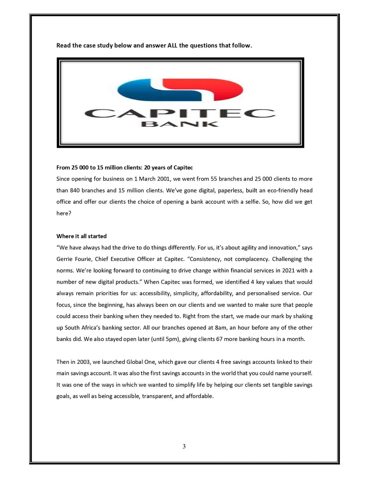 Read the case study below and answer ALL the questions that follow.
S
CAPITEC
BANK
From 25 000 to 15 million clients: 20 years of Capitec
Since opening for business on 1 March 2001, we went from 55 branches and 25 000 clients to more
than 840 branches and 15 million clients. We've gone digital, paperless, built an eco-friendly head
office and offer our clients the choice of opening a bank account with a selfie. So, how did we get
here?
Where it all started
"We have always had the drive to do things differently. For us, it's about agility and innovation," says
Gerrie Fourie, Chief Executive Officer at Capitec. “Consistency, not complacency. Challenging the
norms. We're looking forward to continuing to drive change within financial services in 2021 with a
number of new digital products." When Capitec was formed, we identified 4 key values that would
always remain priorities for us: accessibility, simplicity, affordability, and personalised service. Our
focus, since the beginning, has always been on our clients and we wanted to make sure that people
could access their banking when they needed to. Right from the start, we made our mark by shaking
up South Africa's banking sector. All our branches opened at 8am, an hour before any of the other
banks did. We also stayed open later (until 5pm), giving clients 67 more banking hours in a month.
Then in 2003, we launched Global One, which gave our clients 4 free savings accounts linked to their
main savings account. It was also the first savings accounts in the world that you could name yourself.
It was one of the ways in which we wanted to simplify life by helping our clients set tangible savings
goals, as well as being accessible, transparent, and affordable.
3
