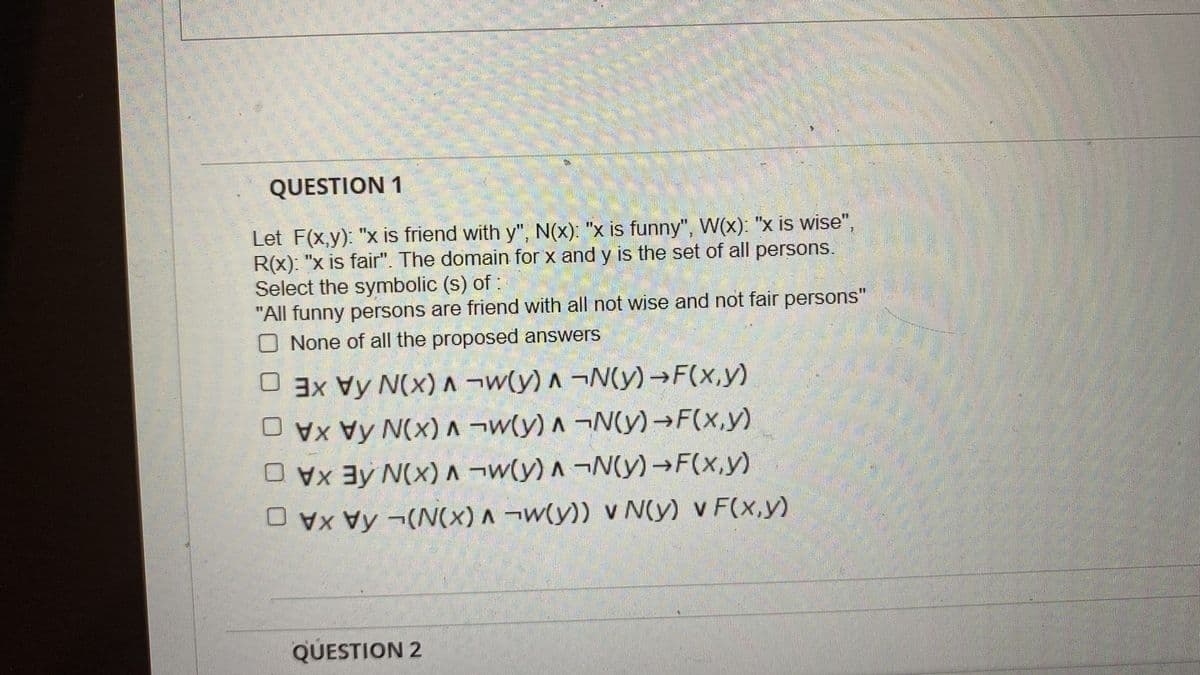 QUESTION 1
Let F(x,y): "x is friend with y", N(x): "x is funny", W(x): "x is wise",
R(x): "x is fair". The domain for x and y is the set of all persons.
Select the symbolic (s) of :
"All funny persons are friend with all not wise and not fair persons"
O None of all the proposed answers
U 3xVy N(x)^ ¬w(y) A ¬N(y)→F(x,y)
Vy N(x)A ¬w(y) ^ ¬N(y)→F(x,y)
Ay N(x)A¬w(y) A ¬N(y)→F(x,y)
O vx Vy -(N(x) A ¬w(y)) v N(y) v F(x,y)
QUESTION 2
