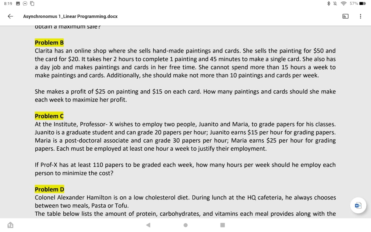 8:19 - O O
Asynchronomus 1_Linear Programming.docx
optain a maximum saie ?
Problem B
Clarita has an online shop where she sells hand-made paintings and cards. She sells the painting for $50 and
the card for $20. It takes her 2 hours to complete 1 painting and 45 minutes to make a single card. She also has
a day job and makes paintings and cards in her free time. She cannot spend more than 15 hours a week to
make paintings and cards. Additionally, she should make not more than 10 paintings and cards per week.
She makes a profit of $25 on painting and $15 on each card. How many paintings and cards should she make
each week to maximize her profit.
Problem C
At the Institute, Professor- X wishes to employ two people, Juanito and Maria, to grade papers for his classes.
Juanito is a graduate student and can grade 20 papers per hour; Juanito earns $15 per hour for grading papers.
Maria is a post-doctoral associate and can grade 30 papers per hour; Maria earns $25 per hour for grading
papers. Each must be employed at least one hour a week to justify their employment.
If Prof-X has at least 110 papers to be graded each week, how many hours per week should he employ each
person to minimize the cost?
Problem D
Colonel Alexander Hamilton is on a low cholesterol diet. During lunch at the HQ cafeteria, he always chooses
between two meals, Pasta or Tofu.
The table below lists the amount of protein, carbohydrates, and vitamins each meal provides along with the
