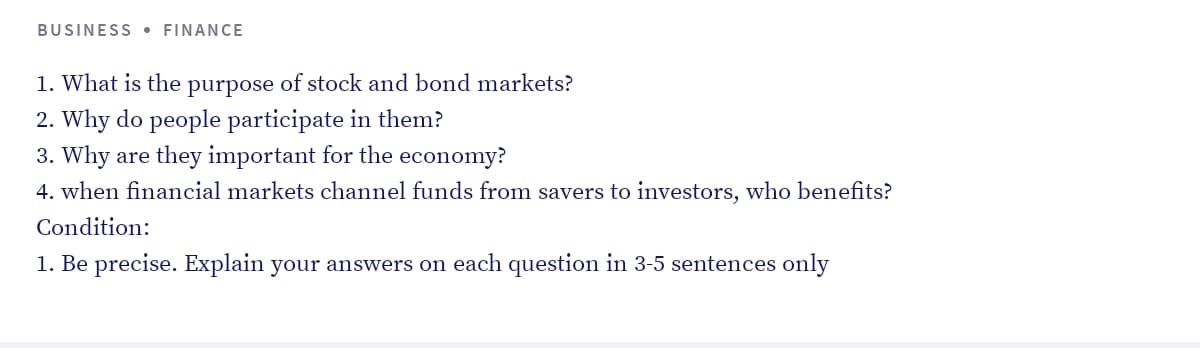 BUSINESS • FINANCE
1. What is the purpose of stock and bond markets?
2. Why do people participate in them?
3. Why are they important for the economy?
4. when financial markets channel funds from savers to investors, who benefits?
Condition:
1. Be precise. Explain your answers on each question in 3-5 sentences only
