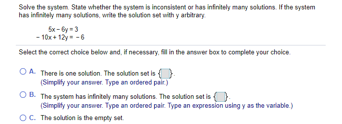 Solve the system. State whether the system is inconsistent or has infinitely many solutions. If the system
has infinitely many solutions, write the solution set with y arbitrary.
5x - 6y = 3
- 10x+ 12y = - 6
Select the correct choice below and, if necessary, fill in the answer box to complete your choice.
O A. There is one solution. The solution set is { }.
(Simplify your answer. Type an ordered pair.)
O B. The system has infinitely many solutions. The solution set is {}.
(Simplify your answer. Type an ordered pair. Type an expression using y as the variable.)
OC. The solution is the empty set.

