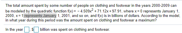 The total amount spent by some number of people on clothing and footwear in the years 2000-2009 can
be modeled by the quadratic function f(x) = - 4.509x? + 71.12x + 97.91, where x = 0 represents January 1,
2000, x= 1 represents January 1, 2001, and so on, and f(x) is in billions of dollars. According to the model,
in what year during this period was the amount spent on clothing and footwear a maximum?
In the year
billion was spent on clothing and footwear.
