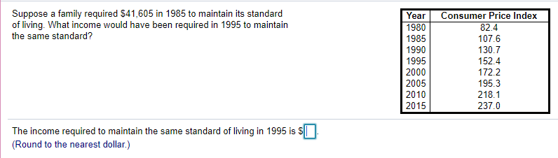 Suppose a family required $41,605 in 1985 to maintain its standard
of living. What income would have been required in 1995 to maintain
the same standard?
Year
Consumer Price Index
1980
82.4
1985
107.6
1990
130.7
1995
152.4
2000
172.2
195.3
218.1
237.0
2005
2010
2015
The income required to maintain the same standard of living in 1995 is S
(Round to the nearest dollar.)
