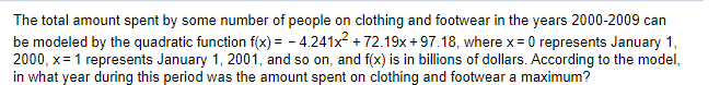 The total amount spent by some number of people on clothing and footwear in the years 2000-2009 can
be modeled by the quadratic function f(x) = - 4.241x2 + 72.19x + 97.18, where x = 0 represents January 1,
2000, x= 1 represents January 1, 2001, and so on, and f(x) is in billions of dollars. According to the model,
in what year during this period was the amount spent on clothing and footwear a maximum?
