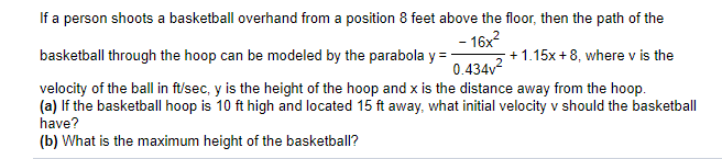 If a person shoots a basketball overhand from a position 8 feet above the floor, then the path of the
- 16x?
+1.15x +8, where v is the
0.434v?
basketball through the hoop can be modeled by the parabola y =
velocity of the ball in ft/sec, y is the height of the hoop and x is the distance away from the hoop.
(a) lf the basketball hoop is 10 ft high and located 15 ft away, what initial velocity v should the basketball
have?
(b) What is the maximum height of the basketball?
