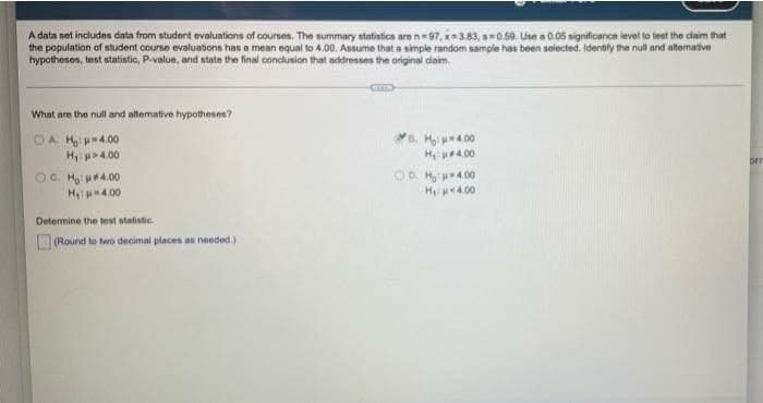 A data set indudes data from student evaluations of courses. The summary statistics are n=97, x3.83, 0.59. Use a 0.05 significance level to test the daim that
the population of student course evaluations has a mean equal to 4.00. Assume that a simple random sample has been selected. Identify the null and altenative
hypotheses, tnst statistic, P-value, and state the final conclusion that addresses the original caim.
What are the null and altemative hypotheses?
OA. H 4.00
H 4.00
OC. Mai p4.00
Hip 4.00
a. H 4.00
H 4.00
OD Hy p4.00
Hp4.00
Determine the test statistic.
O(Round to two decimal places a needed.)
