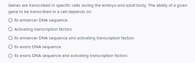 Genes are transcribed in specific cells during the embryo and adult body. The ability of a given
gene to be transcribed in a cell depends on:
Its enhancer DNA sequence
Activating transcription factors
O its enhancer DNA sequence and activating transcription factors
O Its exons DNA sequence
O Its exons DNA sequence and activating transcription factors
