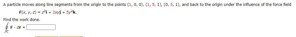 A particle moves along line segments from the origin to the points (1, 0, 0), (1, 5, 1), (0, 5, 1), and back to the origin under the influence of the force field
F(x, y, z) = z?i + 2xyj + 5y2k.
%3D
Find the work done.
F. dr =
