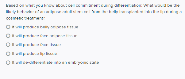 Based on what you know about cell commitment during differentiation: What would be the
likely behavior of an adipose adult stem cell from the belly transplanted into the lip during a
cosmetic treatment?
O It will produce belly adipose tissue
O It will produce face adipose tissue
O It will produce face tissue
O It will produce lip tissue
O It will de-differentiate into an embryonic state
