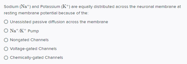 Sodium (Na*) and Potassium (K+) are equally distributed across the neuronal membrane at
resting membrane potential because of the:
O Unassisted passive diffusion across the membrane
O Nat/K+ Pump
O Nongated Channels
Voltage-gated Channels
Chemically-gated Channels
