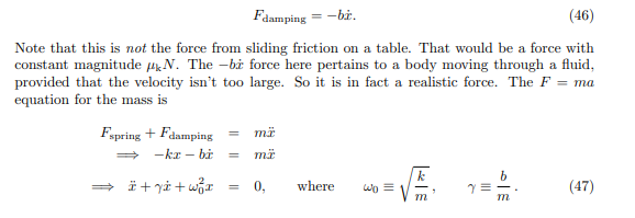 Fdamping = -bż.
(46)
Note that this is not the force from sliding friction on a table. That would be a force with
constant magnitude HN. The -bi force here pertains to a body moving through a fluid,
provided that the velocity isn't too large. So it is in fact a realistic force. The F = ma
equation for the mass is
Fspring + Fdamping
-kr – bi
k
» i + yå + wr
0,
where
wo =
(47)
m
