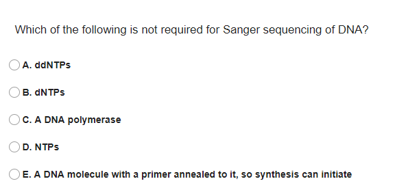 Which of the following is not required for Sanger sequencing of DNA?
OA. ddNTPs
B. DNTPS
C. A DNA polymerase
D. NTPS
E. A DNA molecule with a primer annealed to it, so synthesis can initiate
