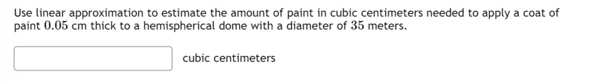 Use linear approximation to estimate the amount of paint in cubic centimeters needed to apply a coat of
paint 0.05 cm thick to a hemispherical dome with a diameter of 35 meters.
cubic centimeters