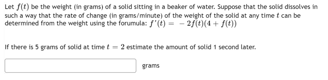 Let f(t) be the weight (in grams) of a solid sitting in a beaker of water. Suppose that the solid dissolves in
such a way that the rate of change (in grams/minute) of the weight of the solid at any time t can be
determined from the weight using the forumula: f'(t) = − 2ƒ(t)(4 + f(t))
If there is 5 grams of solid at time t = 2 estimate the amount of solid 1 second later.
grams