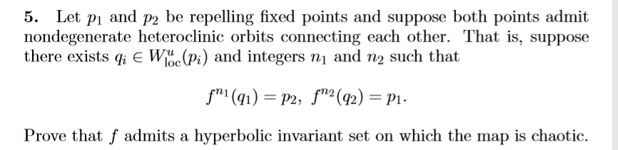 5. Let pi and p2 be repelling fixed points and suppose both points admit
nondegenerate heteroclinic orbits connecting each other. That is, suppose
there exists q; e W(Pi) and integers n1 and n2 such that
loc
fm (q1) = P2, fn² (42) = P1-
Prove that f admits a hyperbolic invariant set on which the map is chaotic.
