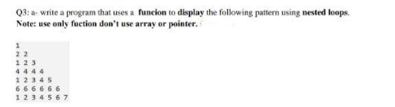 Q3: a- write a program that uses a funcion to display the following pattern using nested loops.
Note: use only fuction don't use array or pointer.
1
22
123
4 4 44
12345
6 66666
1234567
