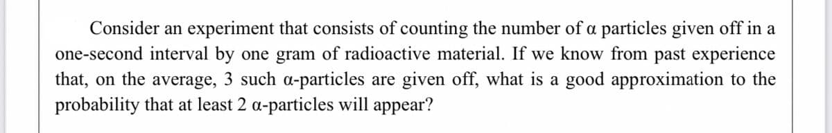Consider an experiment that consists of counting the number of a particles given off in a
one-second interval by one gram of radioactive material. If we know from past experience
that, on the average, 3 such a-particles are given off, what is a good approximation to the
probability that at least 2 a-particles will appear?
