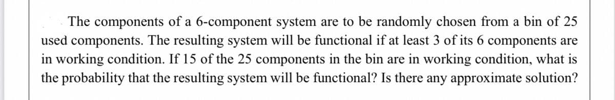 The components of a 6-component system are to be randomly chosen from a bin of 25
used components. The resulting system will be functional if at least 3 of its 6 components are
in working condition. If 15 of the 25 components in the bin are in working condition, what is
the probability that the resulting system will be functional? Is there any approximate solution?
