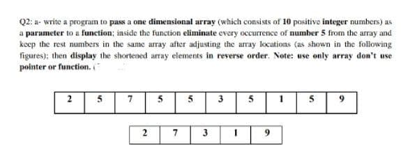 Q2: a- write a program to pass a one dimensional array (which consists of 10 positive integer numbers) as
a parameter to a function; inside the function eliminate every occurrence of number 5 from the array and
keep the rest numbers in the same array after adjusting the array locations (as shown in the following
figures); then display the shortened aray elements in reverse order. Note: use only array don't use
pointer or function. "
5
7
5
5
3
5
5
7.
3
6.
2.
2.
