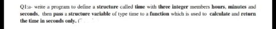 Qla- write a program to define a structure called time with three integer mermbers hours, minutes and
seconds, then pass a structure variable of type time to a function which is used to calculate and return
the time in seconds only.
