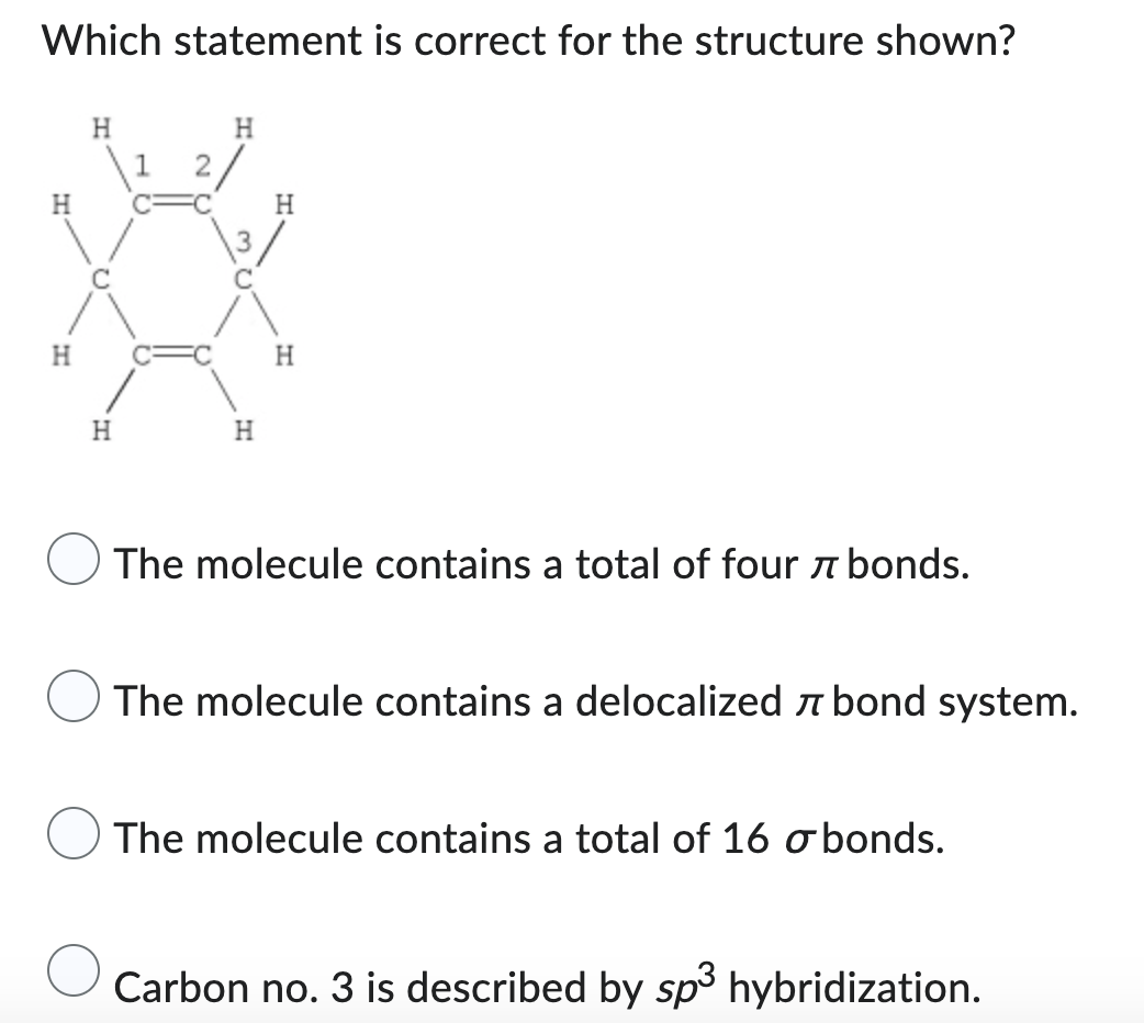 Which statement is correct for the structure shown?
H
H
H
H
The molecule contains a total of four bonds.
The molecule contains a delocalized bond system.
The molecule contains a total of 16 o bonds.
Carbon no. 3 is described by sp³ hybridization.
H
H
1
2
H
H