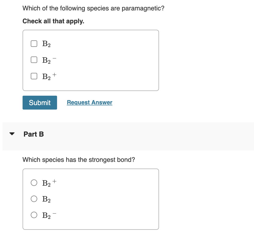 Which of the following species are paramagnetic?
Check all that apply.
B2
B₂
B₂+
Request Answer
Part B
Which species has the strongest bond?
B₂
B2
B₂¯
Submit
+