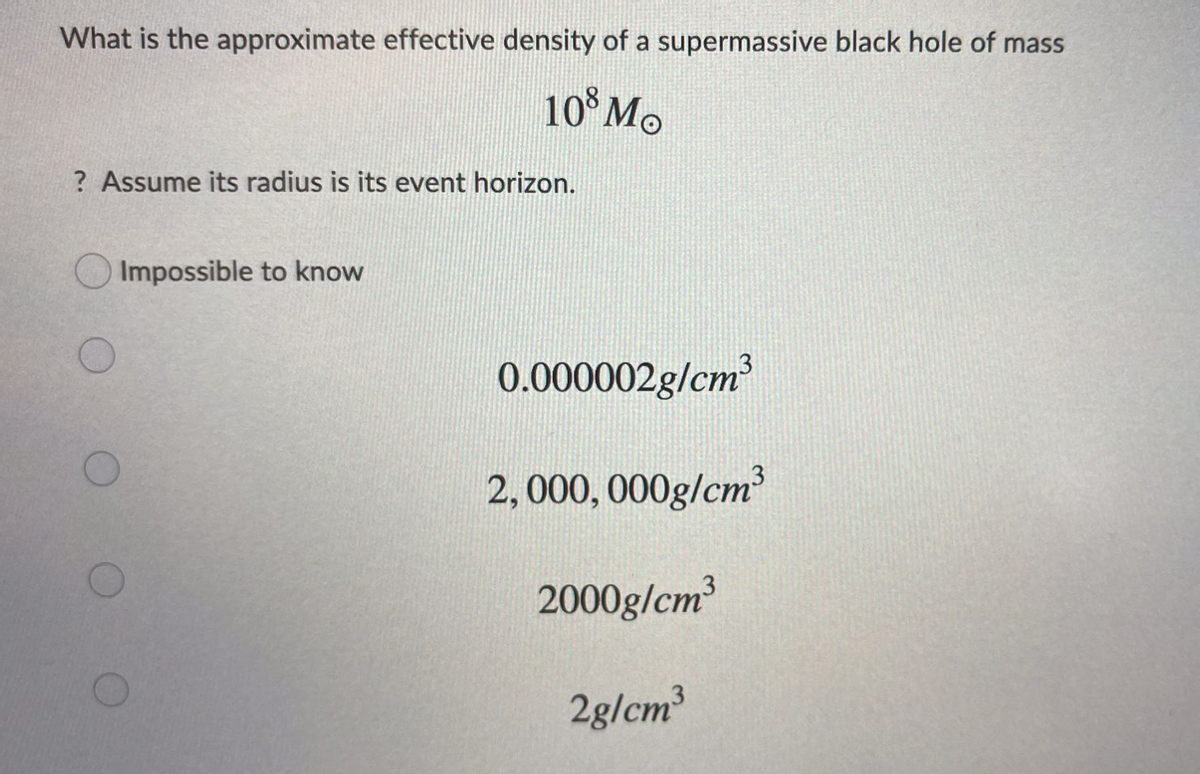 What is the approximate effective density of a supermassive black hole of mass
10°M.
? Assume its radius is its event horizon.
Impossible to know
0.000002g/cm
2,000, 000g/cm
2000g/cm³
2g/cm
