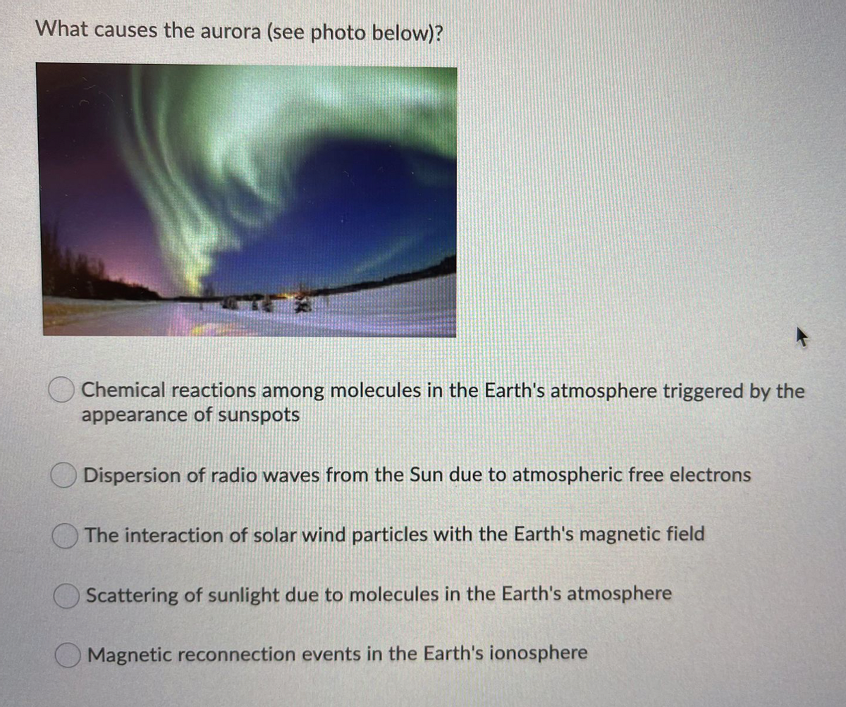 What causes the aurora (see photo below)?
Chemical reactions among molecules in the Earth's atmosphere triggered by the
appearance of sunspots
Dispersion of radio waves from the Sun due to atmospheric free electrons
The interaction of solar wind particles with the Earth's magnetic field
Scattering of sunlight due to molecules in the Earth's atmosphere
Magnetic reconnection events in the Earth's ionosphere
