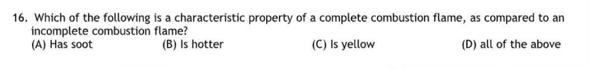 16. Which of the following is a characteristic property of a complete combustion flame, as compared to an
incomplete combustion flame?
(A) Has soot
(B) Is hotter
(C) Is yellow
(D) all of the above
