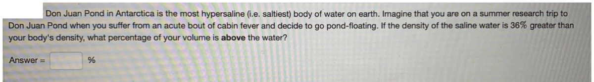 Don Juan Pond in Antarctica is the most hypersaline (i.e. saltiest) body of water on earth. Imagine that you are on a summer research trip to
Don Juan Pond when you suffer from an acute bout of cabin fever and decide to go pond-floating. If the density of the saline water is 36% greater than
your body's density, what percentage of your volume is above the water?
Answer =
