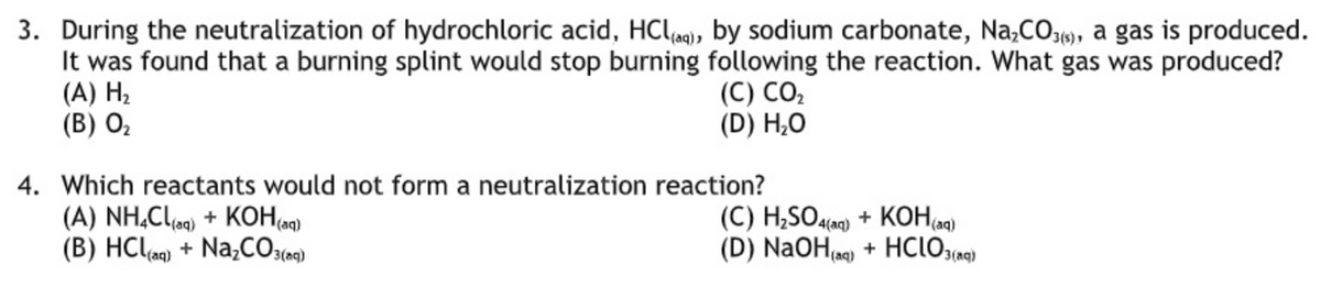 3. During the neutralization of hydrochloric acid, HCle), by sodium carbonate, Na,CO1), a gas is produced.
It was found that a burning splint would stop burning following the reaction. What gas was produced?
(A) H2
(В) О,
(С) СО,
(D) H,O
4. Which reactants would not form a neutralization reaction?
(A) NH,Cla) + KOH(aq)
(B) HClq) + N2CO:(e9)
(C) H;SO4laq) + KOH(a9)
(D) NaOH e) + HCIO:(a9)
(aq)
3(aq
