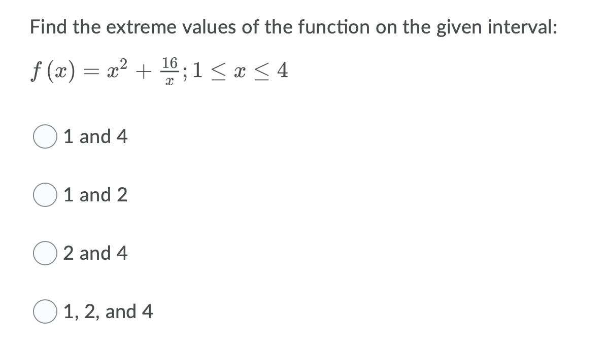 Find the extreme values of the function on the given interval:
f (x) = x² + 16 ; 1< x < 4
1 and 4
1 and 2
2 and 4
1, 2, and 4

