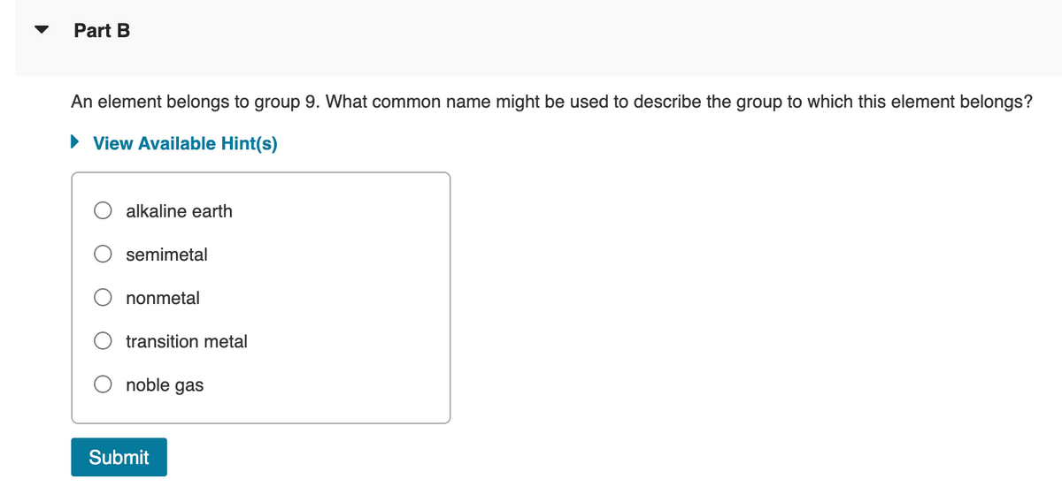 Part B
An element belongs to group 9. What common name might be used to describe the group to which this element belongs?
► View Available Hint(s)
alkaline earth
semimetal
nonmetal
transition metal
noble gas
Submit