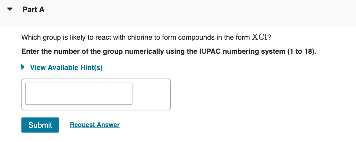 Part A
Which group is likely to react with chlorine to form compounds in the form XCI?
Enter the number of the group numerically using the IUPAC numbering system (1 to 18).
► View Available Hint(s)
Submit
Request Answer