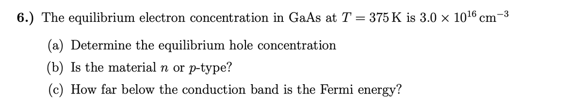 -3
6.) The equilibrium electron concentration in GaAs at T = 375 K is 3.0 × 10¹6 cm
(a) Determine the equilibrium hole concentration
(b) Is the material n or p-type?
(c) How far below the conduction band is the Fermi energy?