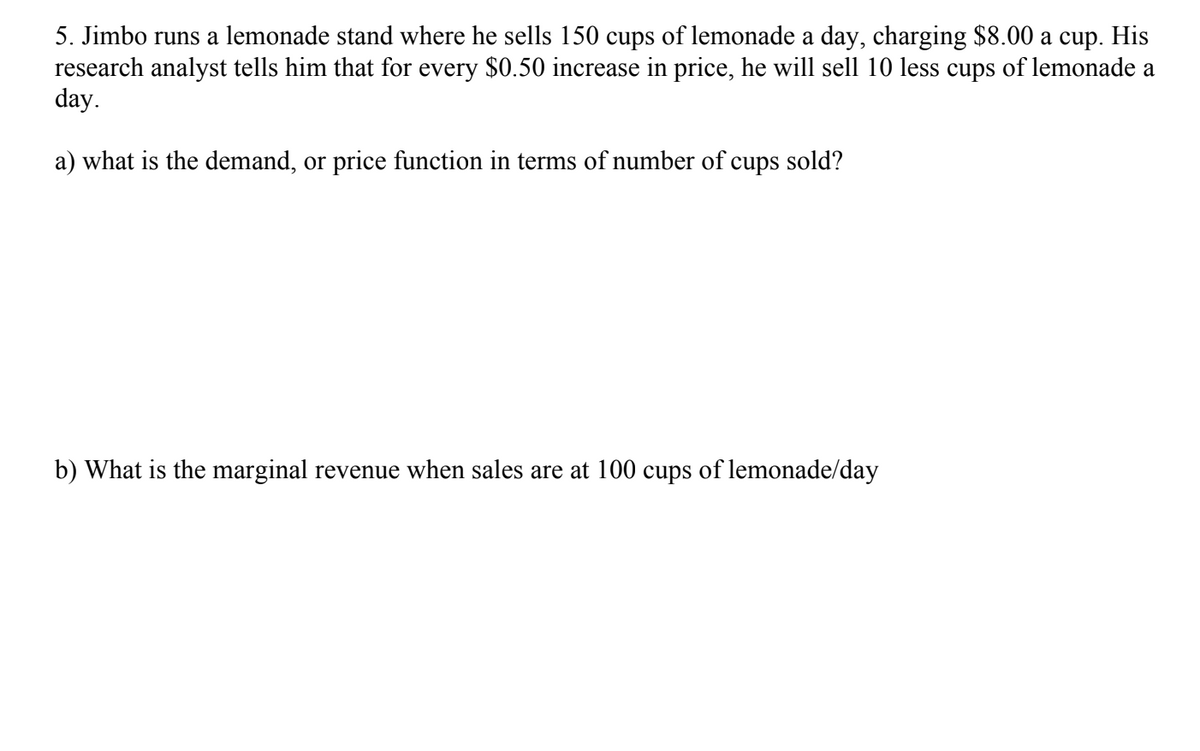 5. Jimbo runs a lemonade stand where he sells 150 cups of lemonade a day, charging $8.00 a cup. His
research analyst tells him that for every $0.50 increase in price, he will sell 10 less cups of lemonade a
day.
a) what is the demand, or price function in terms of number of cups sold?
b) What is the marginal revenue when sales are at 100 cups of lemonade/day
