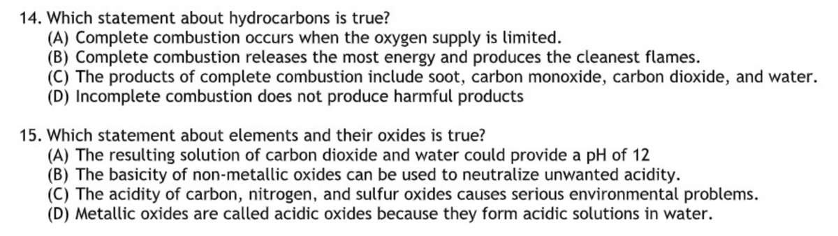 14. Which statement about hydrocarbons is true?
(A) Complete combustion occurs when the oxygen supply is limited.
(B) Complete combustion releases the most energy and produces the cleanest flames.
(C) The products of complete combustion include soot, carbon monoxide, carbon dioxide, and water.
(D) Incomplete combustion does not produce harmful products
15. Which statement about elements and their oxides is true?
(A) The resulting solution of carbon dioxide and water could provide a pH of 12
(B) The basicity of non-metallic oxides can be used to neutralize unwanted acidity.
(C) The acidity of carbon, nitrogen, and sulfur oxides causes serious environmental problems.
(D) Metallic oxides are called acidic oxides because they form acidic solutions in water.
