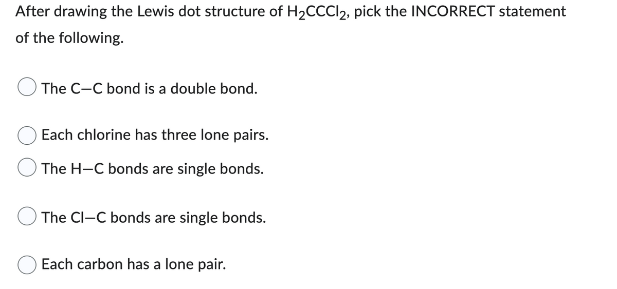 After drawing the Lewis dot structure of H₂CCCl2, pick the INCORRECT statement
of the following.
The C-C bond is a double bond.
Each chlorine has three lone pairs.
The H-C bonds are single bonds.
The Cl-C bonds are single bonds.
Each carbon has a lone pair.