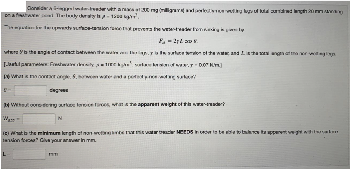 Consider a 6-legged water-treader with a mass of 200 mg (milligrams) and perfectly-non-wetting legs of total combined length 20 mm standing
on a freshwater pond. The body density is p = 1200 kg/m³.
The equation for the upwards surface-tension force that prevents the water-treader from sinking is given by
F = 2y L cos 0,
where 0 is the angle of contact between the water and the legs, y is the surface tension of the water, and L is the total length of the non-wetting legs.
[Useful parameters: Freshwater density, p = 1000 kg/m³; surface tension of water, y = 0.07 N/m.]
%3D
(a) What is the contact angle, 0, between water and a perfectly-non-wetting surface?
degrees
%3D
(b) Without considering surface tension forces, what is the apparent weight of this water-treader?
Wapp
%3D
(c) What is the minimum length of non-wetting limbs that this water treader NEEDS in order to be able to balance its apparent weight with the surface
tension forces? Give your answer in mm.
L =
mm
%3D
